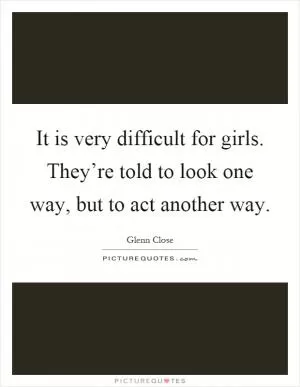 It is very difficult for girls. They’re told to look one way, but to act another way Picture Quote #1