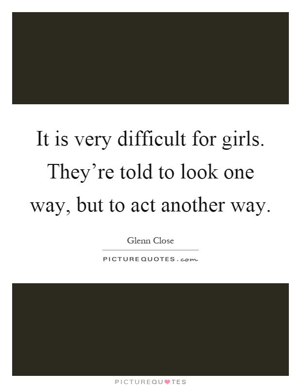 It is very difficult for girls. They're told to look one way, but to act another way Picture Quote #1