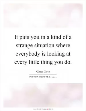 It puts you in a kind of a strange situation where everybody is looking at every little thing you do Picture Quote #1