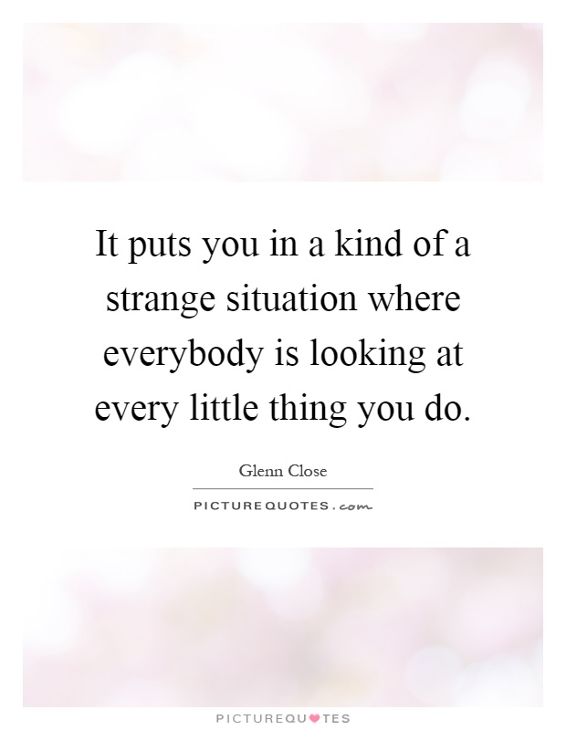 It puts you in a kind of a strange situation where everybody is looking at every little thing you do Picture Quote #1