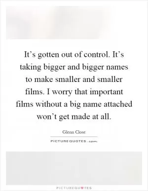 It’s gotten out of control. It’s taking bigger and bigger names to make smaller and smaller films. I worry that important films without a big name attached won’t get made at all Picture Quote #1