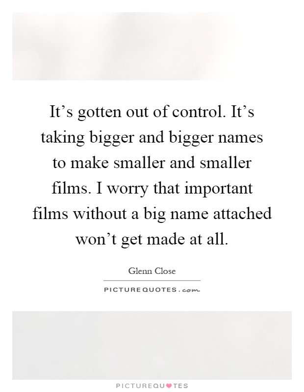 It's gotten out of control. It's taking bigger and bigger names to make smaller and smaller films. I worry that important films without a big name attached won't get made at all Picture Quote #1