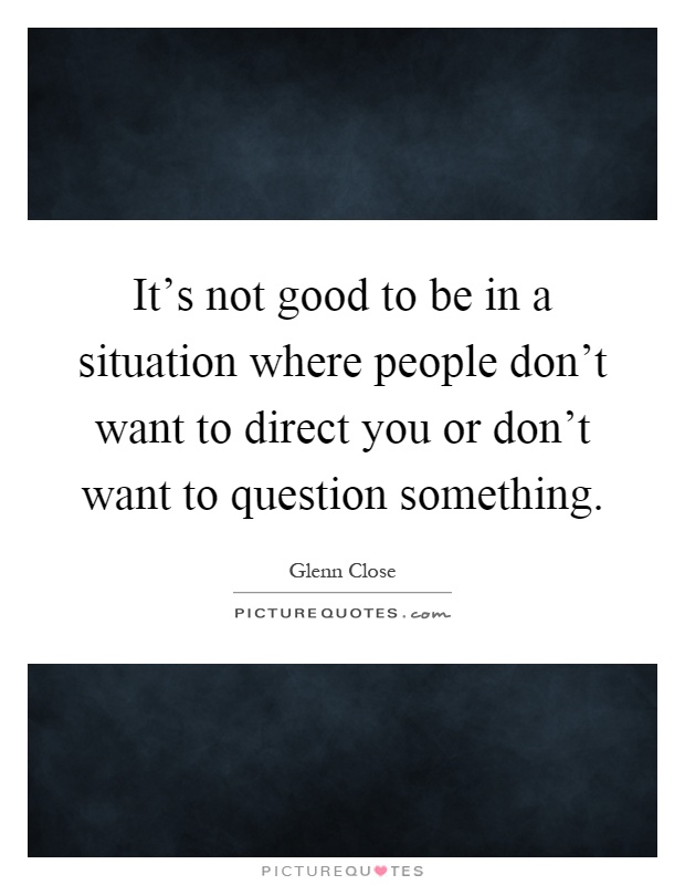 It's not good to be in a situation where people don't want to direct you or don't want to question something Picture Quote #1