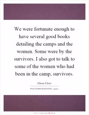 We were fortunate enough to have several good books detailing the camps and the women. Some were by the survivors. I also got to talk to some of the women who had been in the camp, survivors Picture Quote #1