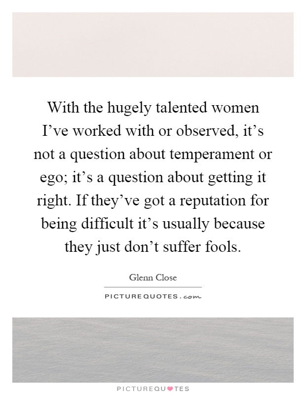 With the hugely talented women I've worked with or observed, it's not a question about temperament or ego; it's a question about getting it right. If they've got a reputation for being difficult it's usually because they just don't suffer fools Picture Quote #1