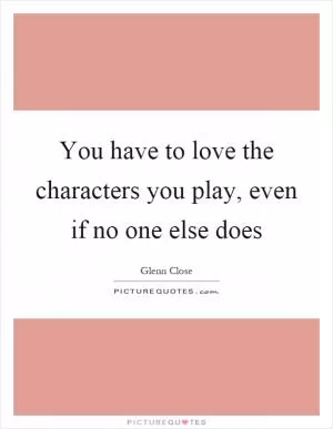 You have to love the characters you play, even if no one else does Picture Quote #1