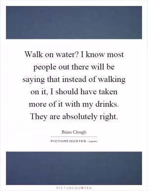 Walk on water? I know most people out there will be saying that instead of walking on it, I should have taken more of it with my drinks. They are absolutely right Picture Quote #1