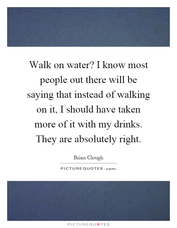 Walk on water? I know most people out there will be saying that instead of walking on it, I should have taken more of it with my drinks. They are absolutely right Picture Quote #1