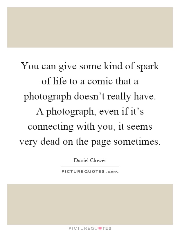 You can give some kind of spark of life to a comic that a photograph doesn't really have. A photograph, even if it's connecting with you, it seems very dead on the page sometimes Picture Quote #1