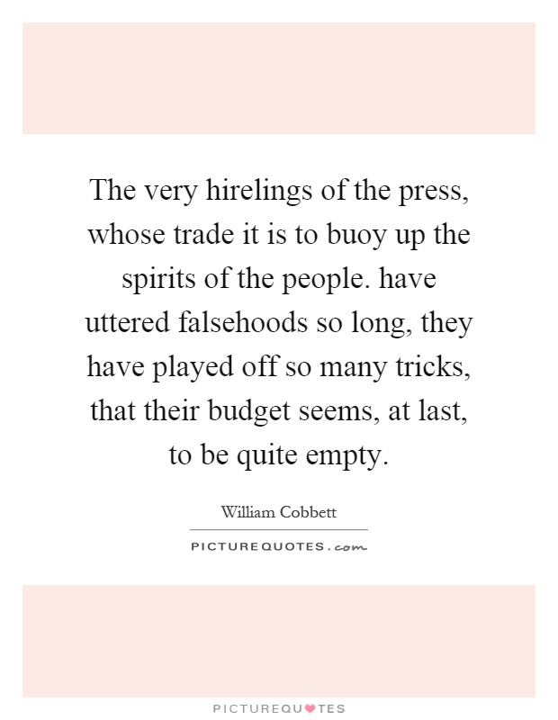 The very hirelings of the press, whose trade it is to buoy up the spirits of the people. have uttered falsehoods so long, they have played off so many tricks, that their budget seems, at last, to be quite empty Picture Quote #1