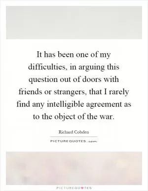 It has been one of my difficulties, in arguing this question out of doors with friends or strangers, that I rarely find any intelligible agreement as to the object of the war Picture Quote #1