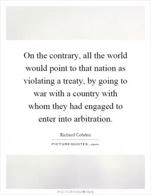 On the contrary, all the world would point to that nation as violating a treaty, by going to war with a country with whom they had engaged to enter into arbitration Picture Quote #1