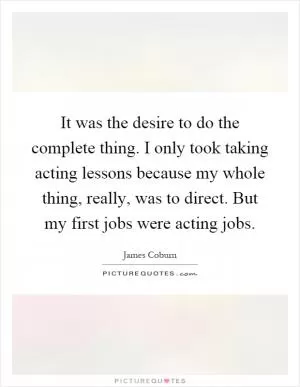 It was the desire to do the complete thing. I only took taking acting lessons because my whole thing, really, was to direct. But my first jobs were acting jobs Picture Quote #1