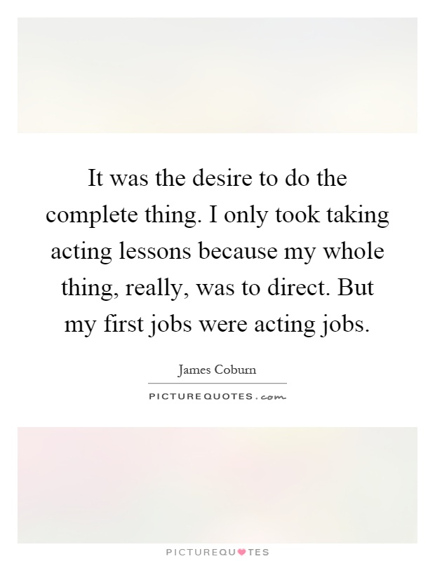 It was the desire to do the complete thing. I only took taking acting lessons because my whole thing, really, was to direct. But my first jobs were acting jobs Picture Quote #1