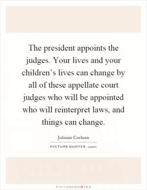 The president appoints the judges. Your lives and your children’s lives can change by all of these appellate court judges who will be appointed who will reinterpret laws, and things can change Picture Quote #1