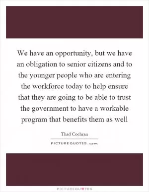 We have an opportunity, but we have an obligation to senior citizens and to the younger people who are entering the workforce today to help ensure that they are going to be able to trust the government to have a workable program that benefits them as well Picture Quote #1
