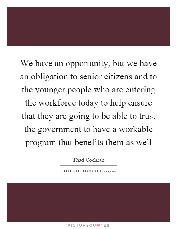 We have an opportunity, but we have an obligation to senior citizens and to the younger people who are entering the workforce today to help ensure that they are going to be able to trust the government to have a workable program that benefits them as well Picture Quote #1