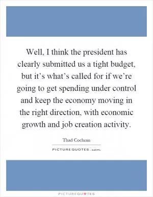 Well, I think the president has clearly submitted us a tight budget, but it’s what’s called for if we’re going to get spending under control and keep the economy moving in the right direction, with economic growth and job creation activity Picture Quote #1