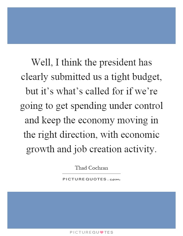 Well, I think the president has clearly submitted us a tight budget, but it's what's called for if we're going to get spending under control and keep the economy moving in the right direction, with economic growth and job creation activity Picture Quote #1