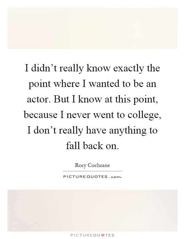 I didn't really know exactly the point where I wanted to be an actor. But I know at this point, because I never went to college, I don't really have anything to fall back on Picture Quote #1