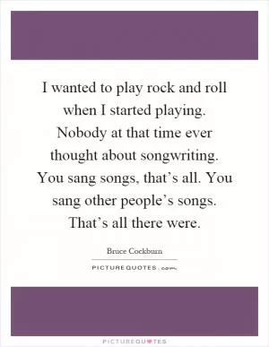 I wanted to play rock and roll when I started playing. Nobody at that time ever thought about songwriting. You sang songs, that’s all. You sang other people’s songs. That’s all there were Picture Quote #1
