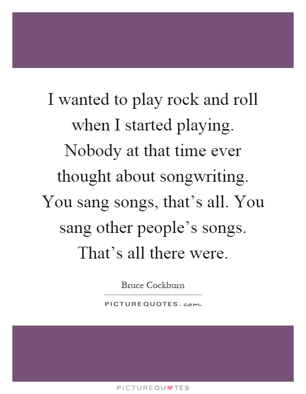 I wanted to play rock and roll when I started playing. Nobody at that time ever thought about songwriting. You sang songs, that's all. You sang other people's songs. That's all there were Picture Quote #1