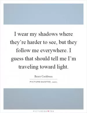 I wear my shadows where they’re harder to see, but they follow me everywhere. I guess that should tell me I’m traveling toward light Picture Quote #1