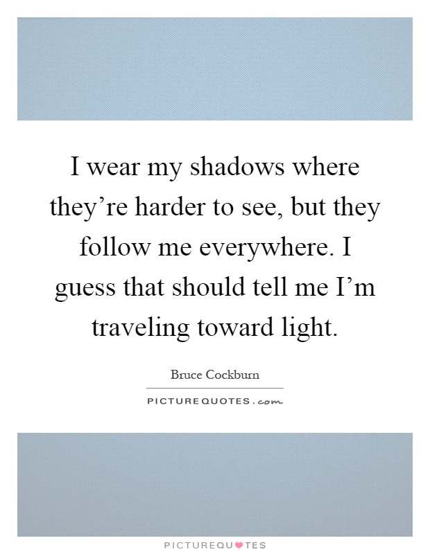 I wear my shadows where they're harder to see, but they follow me everywhere. I guess that should tell me I'm traveling toward light Picture Quote #1