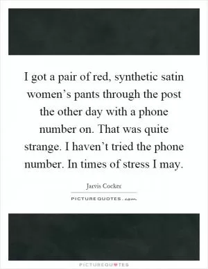 I got a pair of red, synthetic satin women’s pants through the post the other day with a phone number on. That was quite strange. I haven’t tried the phone number. In times of stress I may Picture Quote #1