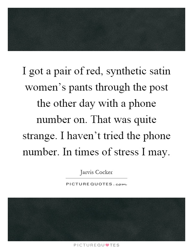 I got a pair of red, synthetic satin women's pants through the post the other day with a phone number on. That was quite strange. I haven't tried the phone number. In times of stress I may Picture Quote #1