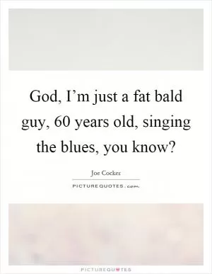 God, I’m just a fat bald guy, 60 years old, singing the blues, you know? Picture Quote #1