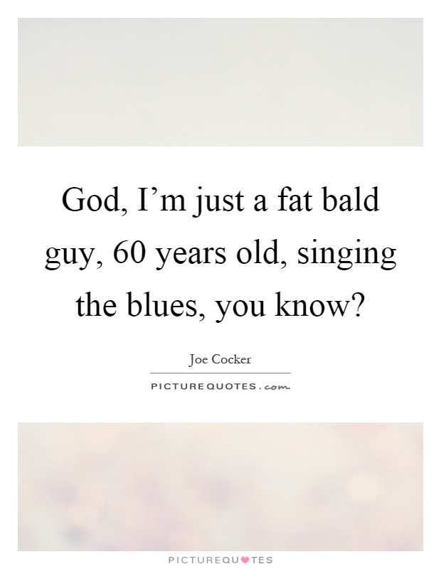 God, I'm just a fat bald guy, 60 years old, singing the blues, you know? Picture Quote #1