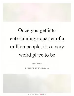 Once you get into entertaining a quarter of a million people, it’s a very weird place to be Picture Quote #1