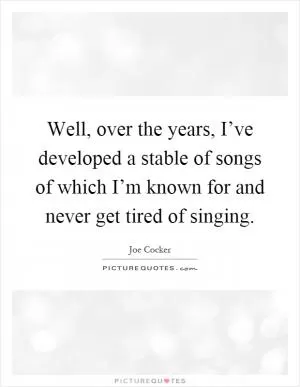 Well, over the years, I’ve developed a stable of songs of which I’m known for and never get tired of singing Picture Quote #1