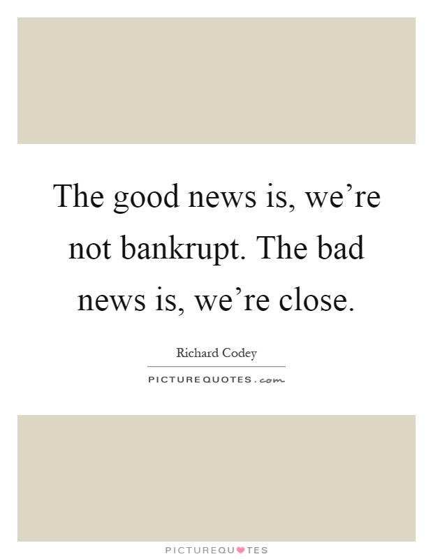 The good news is, we're not bankrupt. The bad news is, we're ...