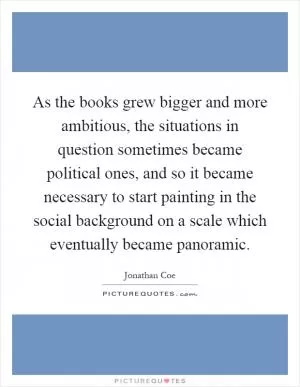 As the books grew bigger and more ambitious, the situations in question sometimes became political ones, and so it became necessary to start painting in the social background on a scale which eventually became panoramic Picture Quote #1
