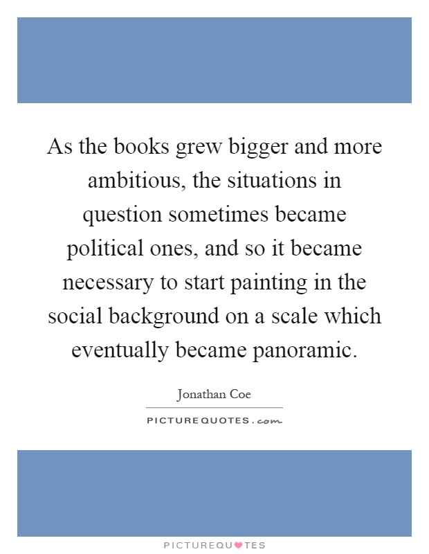 As the books grew bigger and more ambitious, the situations in question sometimes became political ones, and so it became necessary to start painting in the social background on a scale which eventually became panoramic Picture Quote #1