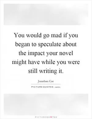 You would go mad if you began to speculate about the impact your novel might have while you were still writing it Picture Quote #1