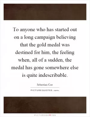 To anyone who has started out on a long campaign believing that the gold medal was destined for him, the feeling when, all of a sudden, the medal has gone somewhere else is quite indescribable Picture Quote #1