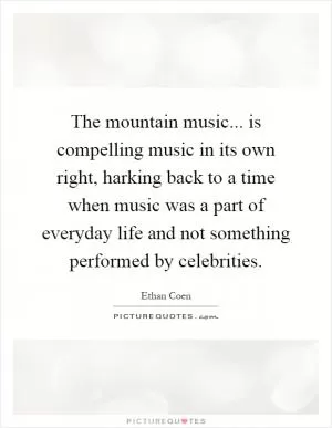 The mountain music... is compelling music in its own right, harking back to a time when music was a part of everyday life and not something performed by celebrities Picture Quote #1