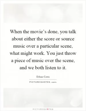 When the movie’s done, you talk about either the score or source music over a particular scene, what might work. You just throw a piece of music over the scene, and we both listen to it Picture Quote #1