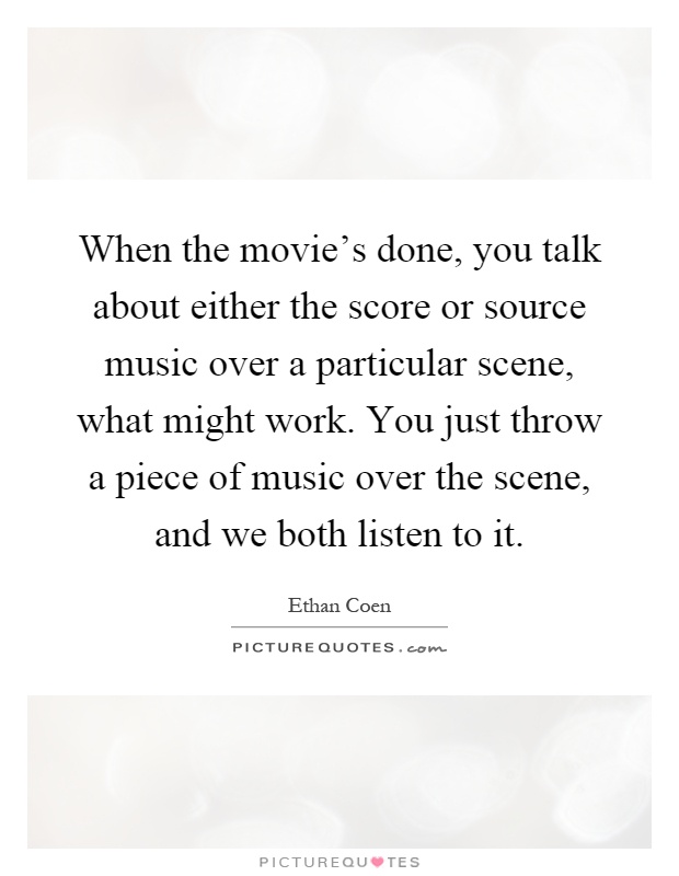 When the movie's done, you talk about either the score or source music over a particular scene, what might work. You just throw a piece of music over the scene, and we both listen to it Picture Quote #1