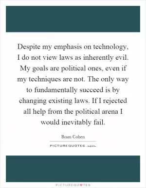 Despite my emphasis on technology, I do not view laws as inherently evil. My goals are political ones, even if my techniques are not. The only way to fundamentally succeed is by changing existing laws. If I rejected all help from the political arena I would inevitably fail Picture Quote #1