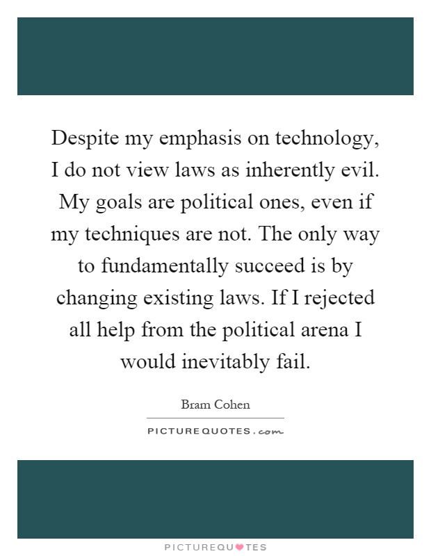Despite my emphasis on technology, I do not view laws as inherently evil. My goals are political ones, even if my techniques are not. The only way to fundamentally succeed is by changing existing laws. If I rejected all help from the political arena I would inevitably fail Picture Quote #1