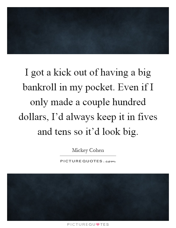I got a kick out of having a big bankroll in my pocket. Even if I only made a couple hundred dollars, I'd always keep it in fives and tens so it'd look big Picture Quote #1