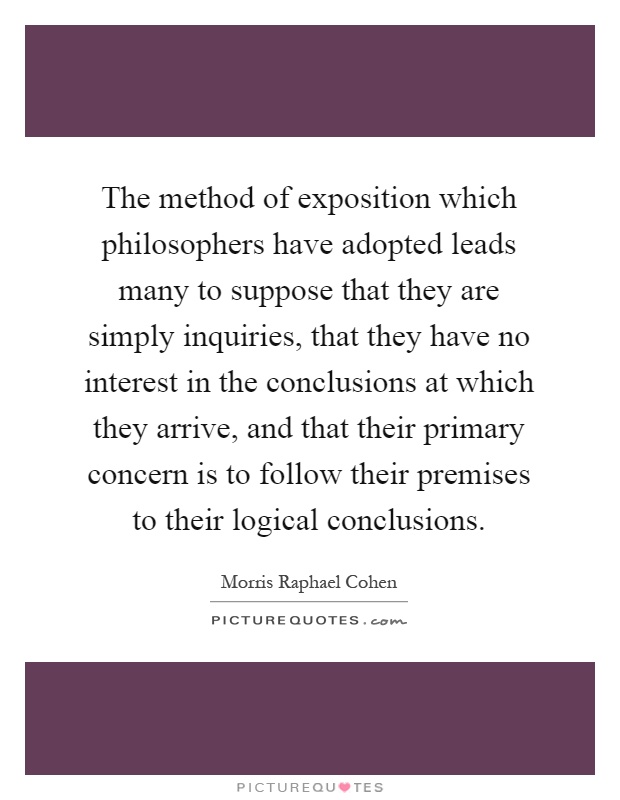 The method of exposition which philosophers have adopted leads many to suppose that they are simply inquiries, that they have no interest in the conclusions at which they arrive, and that their primary concern is to follow their premises to their logical conclusions Picture Quote #1