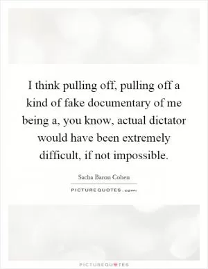 I think pulling off, pulling off a kind of fake documentary of me being a, you know, actual dictator would have been extremely difficult, if not impossible Picture Quote #1