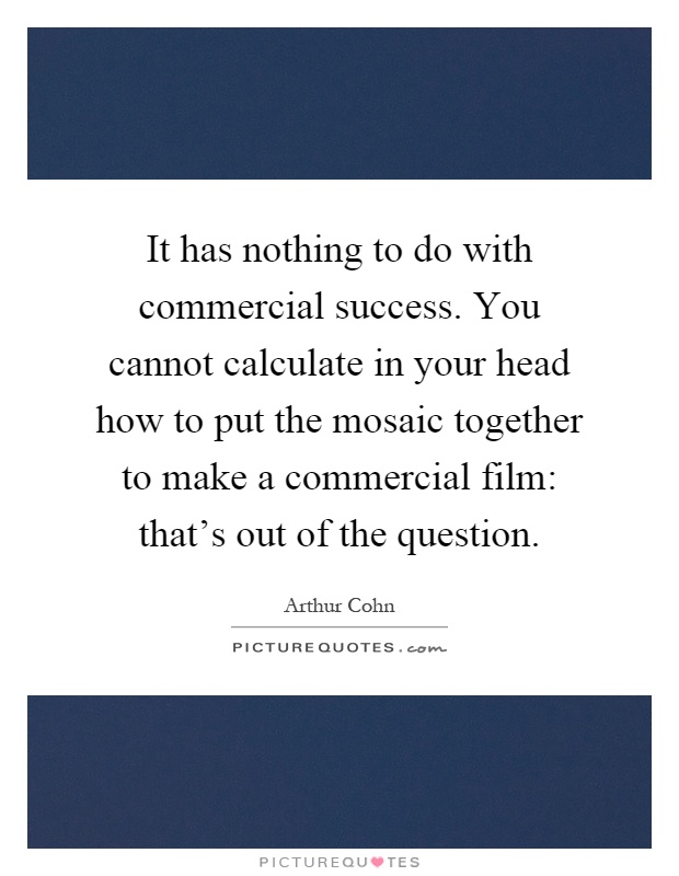 It has nothing to do with commercial success. You cannot calculate in your head how to put the mosaic together to make a commercial film: that's out of the question Picture Quote #1