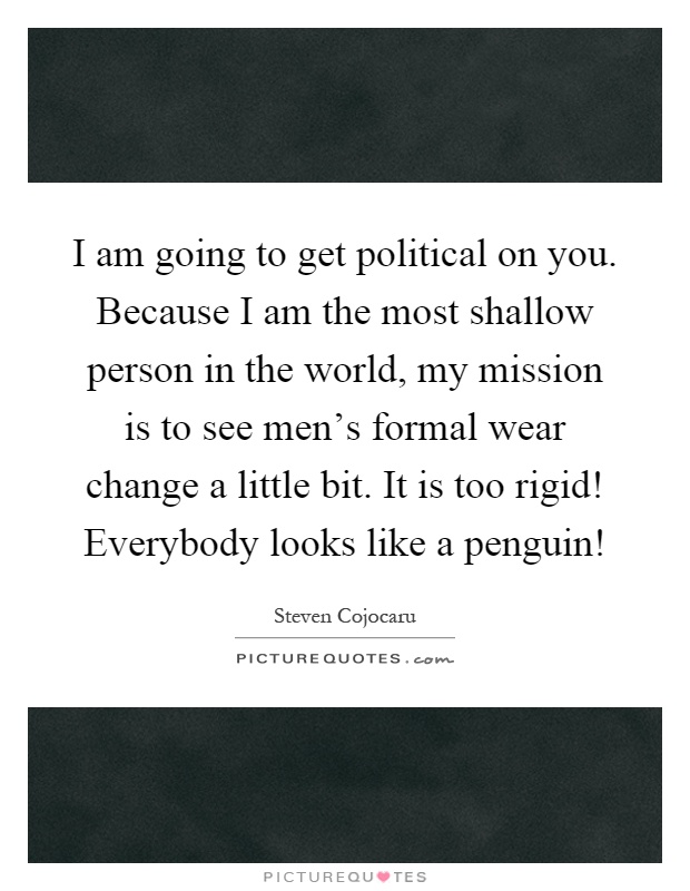 I am going to get political on you. Because I am the most shallow person in the world, my mission is to see men's formal wear change a little bit. It is too rigid! Everybody looks like a penguin! Picture Quote #1