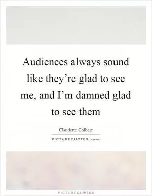 Audiences always sound like they’re glad to see me, and I’m damned glad to see them Picture Quote #1